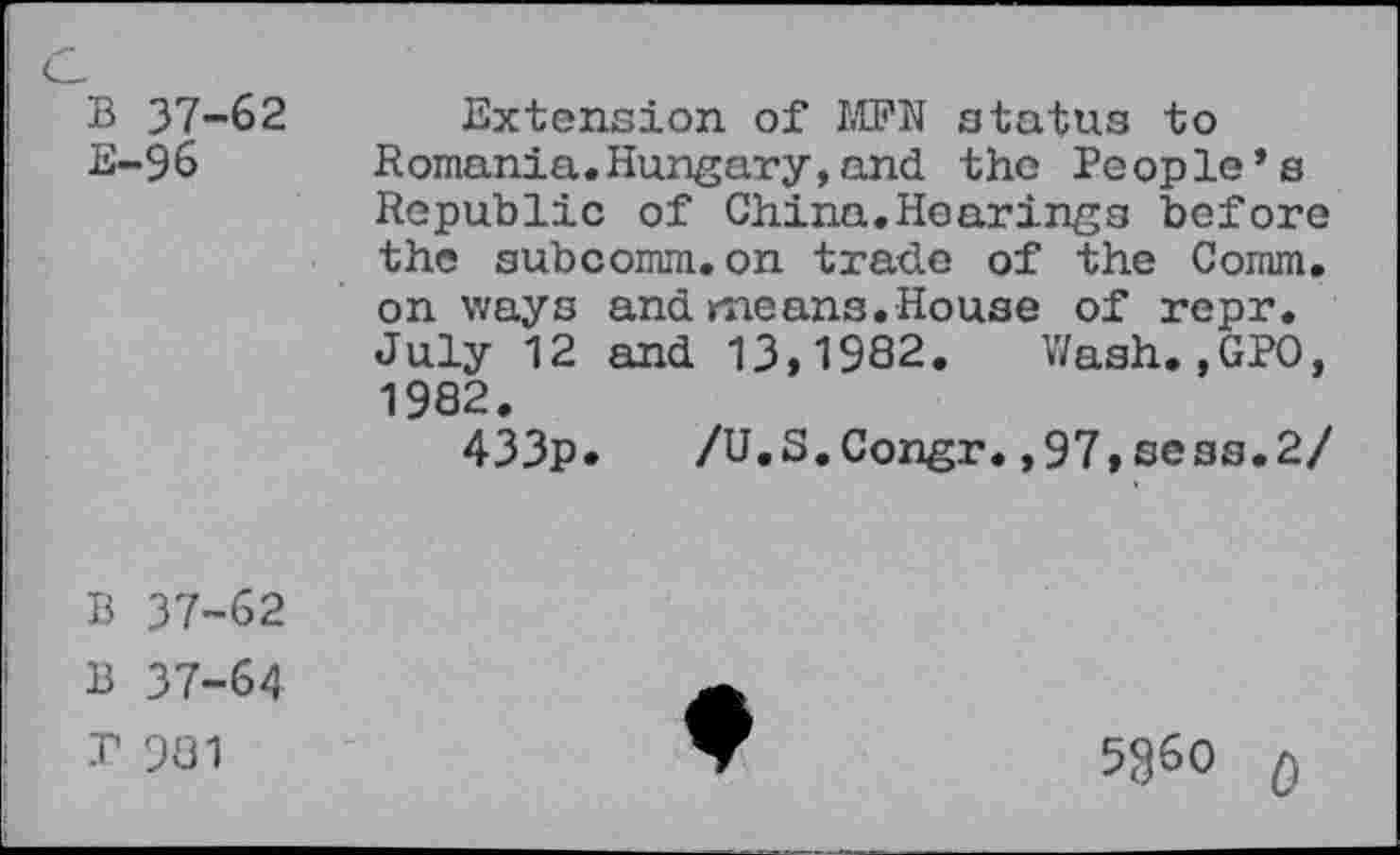 ﻿B 37-62 E-96
Extension of MPS status to Romania.Hungary,and the People’s Republic of China.Hearings before the subcomm.on trade of the Comm, on ways and means.House of repr. July 12 and 13,1982. Wash.,GPO, 1982.
433p. /U.S.Congr.,97,sess.2/
B 37-62
B 37-64
T 981
5360 $